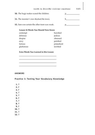 words to describe extreme emotions 1 2 5
10. The huge snakes scared the children. p______________
11. The monster’s size shocked the town. h______________
12. Sam was certain the other team was weak. p______________
Lesson 16 Words You Should Now Know
Extra Words You Learned in this Lesson
_______________________________________
_______________________________________
_______________________________________
_______________________________________
ANSWERS
Practice 1: Testing Your Vocabulary Knowledge
1. T
2. F
3. F
4. T
5. T
6. F
7. T
8. T
9. F
10. T
11. T
12. T
contempt
delirious
despise
envy
furious
gluttonous
horriﬁed
jealous
obsessed
petriﬁed
prejudiced
terriﬁed
JSBWord_03_107-144.qxd:JSB 12/18/08 2:57 PM Page 125
 