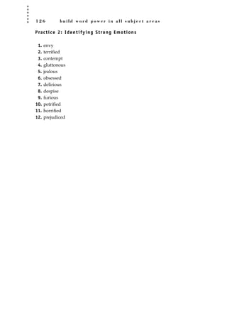 1 2 6 b u i l d w o r d p o w e r i n a l l s u b j e c t a r e a s
Practice 2: Identifying Strong Emotions
1. envy
2. terriﬁed
3. contempt
4. gluttonous
5. jealous
6. obsessed
7. delirious
8. despise
9. furious
10. petriﬁed
11. horriﬁed
12. prejudiced
JSBWord_03_107-144.qxd:JSB 12/18/08 2:57 PM Page 126
 