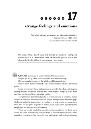 DO YOU EVER feel scared in an elevator or other small space?
Do you get dizzy when you look down from a tall building?
Do you sometimes suspect the whole world is against you?
Do you often think you may be sick, even when you have no particular
pains?
Many people have these feelings once in a while. But when such intense
feelings become a constant problem and affect people’s everyday lives, these
rare (not often found) fears are called phobias.
The dictionary deﬁnition of phobia is an irrational fear of something that in
normal circumstances poses little or no real danger. If the problem continues, psy-
chologists and other doctors have several ways to help people overcome their
fears. But for the great majority of people, such fears aren’t a problem; the
people just feel strange when they occur.
These are special words that describe serious conditions, but these same
words are often used in daily conversations to describe the occasional, infre-
quent fear people have. You can build your word power by learning interesting
L E S S O N 17
strange feelings and emotions
How often misused words generate misleading thoughts.
HERBERT SPENCER (1820–1903)
ENGLISH PHILOSOPHER AND POLITICIAN
This lesson offers a list of words that describe rare emotions—feelings not
common to all of us. Nevertheless, these are words that you will hear or read
about and will enjoy adding to your vocabulary word power.
JSBWord_03_107-144.qxd:JSB 12/18/08 2:57 PM Page 127
 