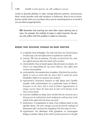1 2 8 b u i l d w o r d p o w e r i n a l l s u b j e c t a r e a s
words to describe phobias or other strange behavior patterns. And because
these words describe such odd emotions or behaviors, they’re fun to know.
Just be careful when you use them; they may be misinterpreted as an insult if
you use them inappropriately.
TIP: Remember that learning one word often means learning two or
more. For example, the inability to sleep is called insomnia; the per-
son who suffers with this problem is called an insomniac.
WORDS THAT DESCRIBE STRANGE OR RARE EMOTION
1. acrophobia. Fear of heights. The steep trail down the Grand Canyon
terriﬁed Judy, who had suffered from acrophobia her whole life.
2. amnesia. The loss of memory. The pilot recovered from the crash,
but suffered amnesia about the details of his accident.
3. claustrophobia. Fear of small spaces, like elevators or closets. Air
travel is an impossibility for my cousin Rebecca, who suffers from
extreme claustrophobia.
4. arachnophobia. An extreme fear of spiders. My friend has arachno-
phobia to such an extent that she wasn’t able to watch the movie
Charlotte’s Web at our sleepover last weekend.
5. hypochondria. Excessive concern or talk about one’s health,
usually with concentration on a particular form of illness.
Everyone in the chess club is tired of Ethan’s hypochondria; he
always worries about the back pain he fears he’ll develop at the
chess contest finals.
6. insomnia. Inability to sleep. James decided that his insomnia was a
blessing once he realized how much studying he could get done in the
middle of the night when the house was quiet.
7. kleptomania. A compulsion to steal, even without need or any
speciﬁc desire. The store manager accused his favorite employee of
kleptomania after catching him shoplifting CDs three days in a row.
8. megalomania. An obsession with grandiose or extravagant
things or actions. Many of the world’s greatest generals are thought
JSBWord_03_107-144.qxd:JSB 12/18/08 2:57 PM Page 128
 