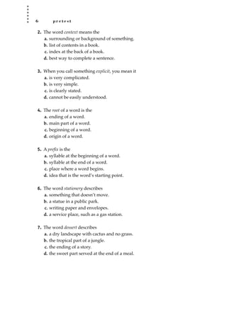 6 p r e t e s t
2. The word context means the
a. surrounding or background of something.
b. list of contents in a book.
c. index at the back of a book.
d. best way to complete a sentence.
3. When you call something explicit, you mean it
a. is very complicated.
b. is very simple.
c. is clearly stated.
d. cannot be easily understood.
4. The root of a word is the
a. ending of a word.
b. main part of a word.
c. beginning of a word.
d. origin of a word.
5. A preﬁx is the
a. syllable at the beginning of a word.
b. syllable at the end of a word.
c. place where a word begins.
d. idea that is the word’s starting point.
6. The word stationery describes
a. something that doesn’t move.
b. a statue in a public park.
c. writing paper and envelopes.
d. a service place, such as a gas station.
7. The word dessert describes
a. a dry landscape with cactus and no grass.
b. the tropical part of a jungle.
c. the ending of a story.
d. the sweet part served at the end of a meal.
JSBWord_01_1-62.qxd:JSB 12/18/08 2:48 PM Page 6
 
