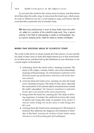 1 3 4 b u i l d w o r d p o w e r i n a l l s u b j e c t a r e a s
As you learn the words for the various areas of science, note that almost
all of them share the sufﬁx -ology. It comes from the Greek logos, which means
the study of. Whenever you see a word ending in -ology, you’ll know that the
word describes a particular area of scientiﬁc study.
TIP: Note that professionals in each of these fields share the suffix
-ist, added to a variation of the scientific-study word. Thus, a person
working in the field of anthropology is called an anthropologist. You,
as a person studying words, might be called an amateur philologist!
WORDS THAT DESCRIBE AREAS OF SCIENTIFIC STUDY
The words in this list by no means include all of the sciences. As you read the
list, think of other areas of study that might interest you or that sound famil-
iar. Jot them down, and then look up the deﬁnitions in your dictionary or use
a search engine on the Internet.
1. anthropology (from the Greek anthros, meaning humanity). The
study of the origins, customs, beliefs, and social relationships
of groups of human beings. The anthropologists studied the arrival
thousands of years ago of early Native Americans to the North Amer-
ican continent.
2. astronomy (from the Greek astron, meaning star plus the Greek
nomos, meaning arranging). The study of outer space, especially
the examination of all material objects and phenomena outside
the earth’s atmosphere. The American commitment to exploration
of outer space is an extension of the science of astronomy.
3. biology (from the Greek bios, meaning life). The study of all liv-
ing organisms; it includes the subdivisions botany (the study
of plants) and zoology (the study of animals). Every student in
America studies biology, but too few choose to make biology their
life’s work.
4. cardiology (from the Greek kardía, meaning heart). The branch of
medicine that addresses the diagnosis and treatment of disor-
ders of the heart. Lowering the incidence of heart attacks among
Americans is one of the primary goals of all cardiologists.
JSBWord_03_107-144.qxd:JSB 12/18/08 2:57 PM Page 134
 