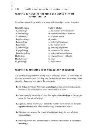 1 3 6 b u i l d w o r d p o w e r i n a l l s u b j e c t a r e a s
PRACTICE 1: MATCHING THE FIELD OF SCIENCE WITH ITS
SUBJECT MATTER
Draw lines to match each ﬁeld of science with the subject matter it studies.
Field of Science Subject Matter
1. cardiology a. the human nervous system
2. entomology b. human and animal behavior
3. astronomy c. origin of words
4. paleontology d. insects
5. neurology e. history of languages
6. geology f. the human heart
7. ornithology g. all living organisms
8. psychology h. prehistoric life forms
9. anthropology i. history of human beings
10. biology j. physical history of Earth
11. etymology k. birds
12. philology l. outer space
PRACTICE 2: RETESTING YOUR VOCABULARY KNOWLEDGE
Are the following sentences using words correctly? Write T if they make an
accurate statement and F if they use the boldfaced word incorrectly. Read
carefully; there may be tricks in the statements.
1. Dr. Robert Jarvik, an American cardiologist, is best known for his contri-
butions to the development of an artiﬁcial human heart.
2. Oceanography, the study of birds, has replaced ornithology as the proper
name for this scientiﬁc ﬁeld.
3. Sigmund Freud is famous as one of the world’s most important psychol-
ogists for his theories about the workings of the human mind.
4. Dinosaurs are among the principal subjects of study for specialists in
paleontology.
5. Studying words and their histories is the work of scientists in the ﬁeld of
neurology.
JSBWord_03_107-144.qxd:JSB 12/18/08 2:57 PM Page 136
 