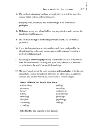 learn words for the sciences 1 3 7
6. The study of astronomy has been an inspiration to scientists, as well as
science ﬁction writers and moviemakers.
7. Studying rocks, volcanoes, and mountaintops is not the work of
geologists.
8. Philology, a very specialized ﬁeld of language studies, seeks to trace the
development of languages.
9. The study of biology is the ﬁrst requirement essential to the medical
profession.
10. If you like bugs and you aren’t afraid to touch them, and you like the
idea of traveling to faraway jungles, you should consider becoming a
professional etymologist.
11. Becoming an entomologist probably won’t make you rich, but you will
have the satisfaction of knowing that your study of insects is a serious
contribution to the world’s scientiﬁc knowledge.
12. Margaret Mead, one of the most important anthropologists of the twenti-
eth century, studied the cultural inﬂuences on adolescence in different
cultures, and became famous as an advocate of women’s rights.
Lesson 18 Words You Should Now Know
Extra Word(s) You Learned in this Lesson:
_______________________________________
_______________________________________
_______________________________________
_______________________________________
anthropology
astronomy
biology
botany
cardiology
discipline
entomology
etymology
geology
neurology
ornithology
paleontology
philology
psychology
zoology
JSBWord_03_107-144.qxd:JSB 12/18/08 2:57 PM Page 137
 