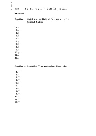 1 3 8 b u i l d w o r d p o w e r i n a l l s u b j e c t a r e a s
ANSWERS
Practice 1: Matching the Field of Science with Its
Subject Matter
1. f
2. d
3. l
4. h
5. a
6. j
7. k
8. b
9. i
10. g
11. c
12. e
Practice 2: Retesting Your Vocabulary Knowledge
1. T
2. F
3. T
4. T
5. F
6. T
7. F
8. T
9. T
10. F
11. T
12. T
JSBWord_03_107-144.qxd:JSB 12/18/08 2:57 PM Page 138
 