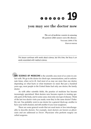 THE SCIENCE OF MEDICINE is the scientiﬁc area most of us come in con-
tact with. We go to the doctor for check-ups, immunizations, and in unfortu-
nate times, when we’re ill. And most of us may see more than one doctor,
depending on what hurts or what treatment we need. But just a hundred
years ago, most people in the United States had only one doctor, the family
doctor.
As with other scientiﬁc ﬁelds, the practice of medicine has become
increasingly specialized. Most doctors now become experts in treating spe-
ciﬁc parts of the body, and in some cases, treat only one type of disease. Think
of the last two doctor visits you made; were they to the same doctor? Proba-
bly not. You probably went to one doctor for a general check-up, another to
have your teeth cleaned, and still another if you wear eyeglasses.
There are some general words that are used more or less interchange-
ably to describe doctors. For example, most doctors are known as physi-
cians and are addressed as Doctor. Physicians who perform surgery are
called surgeons.
L E S S O N 19
you may see the doctor now
The art of medicine consists in amusing
the patient while nature cures the disease.
VOLTAIRE (1694–1778)
FRENCH WRITER
This lesson continues with words about science, but this time, the focus is on
words associated with medical science.
JSBWord_03_107-144.qxd:JSB 12/18/08 2:57 PM Page 139
 