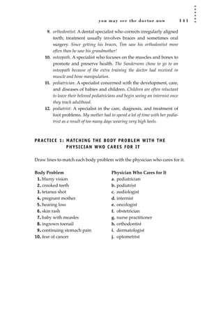 you may see the doctor now 1 4 1
9. orthodontist. A dental specialist who corrects irregularly aligned
teeth; treatment usually involves braces and sometimes oral
surgery. Since getting his braces, Tim saw his orthodontist more
often than he saw his grandmother!
10. osteopath. A specialist who focuses on the muscles and bones to
promote and preserve health. The Sandersons chose to go to an
osteopath because of the extra training the doctor had received in
muscle and bone manipulation.
11. pediatrician. A specialist concerned with the development, care,
and diseases of babies and children. Children are often reluctant
to leave their beloved pediatricians and begin seeing an internist once
they reach adulthood.
12. podiatrist. A specialist in the care, diagnosis, and treatment of
foot problems. My mother had to spend a lot of time with her podia-
trist as a result of too many days wearing very high heels.
PRACTICE 1: MATCHING THE BODY PROBLEM WITH THE
PHYSICIAN WHO CARES FOR IT
Draw lines to match each body problem with the physician who cares for it.
Body Problem Physician Who Cares for It
1. blurry vision a. pediatrician
2. crooked teeth b. podiatrist
3. tetanus shot c. audiologist
4. pregnant mother d. internist
5. hearing loss e. oncologist
6. skin rash f. obstetrician
7. baby with measles g. nurse practitioner
8. ingrown toenail h. orthodontist
9. continuing stomach pain i. dermatologist
10. fear of cancer j. optometrist
JSBWord_03_107-144.qxd:JSB 12/18/08 2:57 PM Page 141
 