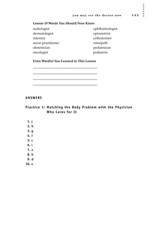 you may see the doctor now 1 4 3
Lesson 19 Words You Should Now Know
Extra Word(s) You Learned in This Lesson
_______________________________________
_______________________________________
_______________________________________
_______________________________________
ANSWERS
Practice 1: Matching the Body Problem with the Physician
Who Cares for It
1. j
2. h
3. g
4. f
5. c
6. i
7. a
8. b
9. d
10. e
audiologist
dermatologist
internist
nurse practitioner
obstetrician
oncologist
ophthalmologist
optometrist
orthodontist
osteopath
pediatrician
podiatrist
JSBWord_03_107-144.qxd:JSB 12/18/08 2:57 PM Page 143
 