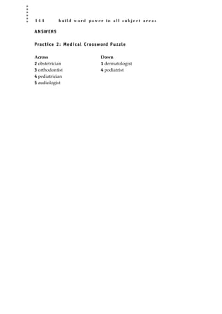 1 4 4 b u i l d w o r d p o w e r i n a l l s u b j e c t a r e a s
ANSWERS
Practice 2: Medical Crossword Puzzle
Across Down
2 obstetrician 1 dermatologist
3 orthodontist 4 podiatrist
4 pediatrician
5 audiologist
JSBWord_03_107-144.qxd:JSB 12/18/08 2:57 PM Page 144
 