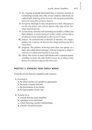 words about families 1 4 7
7. kin. A group of people descended from a common ancestor or
constituting a family, clan, tribe, or race; relatives collectively are
called kinfolk. Gathering all her kin to her side, my great-grandmother
told us the story of her arrival in America.
8. monogamy. Marriage to only one person at a time. Monogamy is
not the only option; some cultures approve other ways of how mar-
riages should be formed.
9. nuclear family. A family unit consisting of a mother, a father, and
their children. A nuclear family of a mother, a father, and two kids is
an idealized version of family life we often see on TV shows.
10. pedigree. An ancestral line of descent or ancestry. Our puppy’s
pedigree was a mystery: she had ears like a beagle and long legs like a
Great Dane!
11. polygamy. The practice of having more than one spouse at a
time, also called plural marriage. Although polygamy is illegal in
America, it is still practiced quietly in some areas.
12. sibling. One of two or more individuals with a common parent;
a brother or sister. My older brother accuses me of sibling rivalry
because he’s allowed to stay out later than I am.
PRACTICE 1: KNOWING YOUR FAMILY WORDS
Circle the answer that best completes each sentence:
1. Genealogy is
a. the entire number of a people in a generation.
b. the study of family histories.
c. the descendants of one family.
d. the total number of one’s kin.
2. A family tree is
a. a family that has many branches.
b. a pedigree of an individual.
c. a chart showing a family’s relationships.
d. a family’s ﬁnancial records.
JSBWord_04_145-182.qxd:JSB 12/18/08 3:17 PM Page 147
 