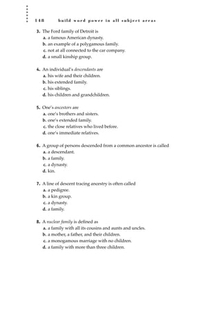 1 4 8 b u i l d w o r d p o w e r i n a l l s u b j e c t a r e a s
3. The Ford family of Detroit is
a. a famous American dynasty.
b. an example of a polygamous family.
c. not at all connected to the car company.
d. a small kinship group.
4. An individual’s descendants are
a. his wife and their children.
b. his extended family.
c. his siblings.
d. his children and grandchildren.
5. One’s ancestors are
a. one’s brothers and sisters.
b. one’s extended family.
c. the close relatives who lived before.
d. one’s immediate relatives.
6. A group of persons descended from a common ancestor is called
a. a descendant.
b. a family.
c. a dynasty.
d. kin.
7. A line of descent tracing ancestry is often called
a. a pedigree.
b. a kin group.
c. a dynasty.
d. a family.
8. A nuclear family is deﬁned as
a. a family with all its cousins and aunts and uncles.
b. a mother, a father, and their children.
c. a monogamous marriage with no children.
d. a family with more than three children.
JSBWord_04_145-182.qxd:JSB 12/18/08 3:17 PM Page 148
 