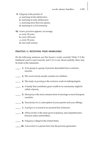 words about families 1 4 9
9. Polygamy is the practice of
a. marrying in late adolescence.
b. marrying in early adolescence.
c. marrying more than one spouse.
d. marrying in a civil ceremony.
10. A new generation appears, on average,
a. every 30 years.
b. every 100 years.
c. every 50 years.
d. once each century.
PRACTICE 2: RETESTING YOUR KNOWLEDGE
Do the following sentences use this lesson’s words correctly? Write T if the
boldfaced word is used correctly and F if it is not. Read carefully; there may
be tricks in the statements.
_____ 1. A kin group is a group of persons descended from a common
ancestor.
_____ 2. The nuclear family usually contains two children.
_____ 3. The study of genealogy is the exclusive work of anthropologists.
_____ 4. A family that contributes great wealth to its community might be
called a dynasty.
_____ 5. Monogamy is the most common form of marriage in most European
countries.
_____ 6. Your family tree is a description of your parents and your siblings.
_____ 7. A pedigree is a record of an ancestral line of descent.
_____ 8. Sibling rivalry is the name given to jealousy and competitiveness
between sisters and brothers.
_____ 9. Polygamy is illegal in the United States.
_____ 10. A descendant is a person born into the previous generation.
JSBWord_04_145-182.qxd:JSB 12/18/08 3:17 PM Page 149
 