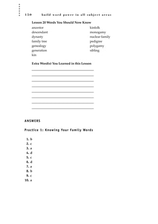 1 5 0 b u i l d w o r d p o w e r i n a l l s u b j e c t a r e a s
Lesson 20 Words You Should Now Know
Extra Word(s) You Learned in this Lesson
_______________________________________
_______________________________________
_______________________________________
_______________________________________
_______________________________________
_______________________________________
_______________________________________
_______________________________________
ANSWERS
Practice 1: Knowing Your Family Words
1. b
2. c
3. a
4. d
5. c
6. d
7. a
8. b
9. c
10. a
ancestor
descendant
dynasty
family tree
genealogy
generation
kin
kinfolk
monogamy
nuclear family
pedigree
polygamy
sibling
JSBWord_04_145-182.qxd:JSB 12/18/08 3:17 PM Page 150
 