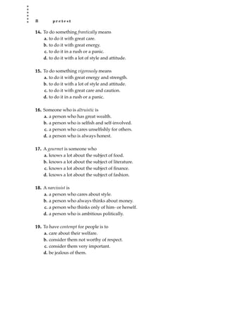 8 p r e t e s t
14. To do something frantically means
a. to do it with great care.
b. to do it with great energy.
c. to do it in a rush or a panic.
d. to do it with a lot of style and attitude.
15. To do something vigorously means
a. to do it with great energy and strength.
b. to do it with a lot of style and attitude.
c. to do it with great care and caution.
d. to do it in a rush or a panic.
16. Someone who is altruistic is
a. a person who has great wealth.
b. a person who is selﬁsh and self-involved.
c. a person who cares unselﬁshly for others.
d. a person who is always honest.
17. A gourmet is someone who
a. knows a lot about the subject of food.
b. knows a lot about the subject of literature.
c. knows a lot about the subject of ﬁnance.
d. knows a lot about the subject of fashion.
18. A narcissist is
a. a person who cares about style.
b. a person who always thinks about money.
c. a person who thinks only of him- or herself.
d. a person who is ambitious politically.
19. To have contempt for people is to
a. care about their welfare.
b. consider them not worthy of respect.
c. consider them very important.
d. be jealous of them.
JSBWord_01_1-62.qxd:JSB 12/18/08 2:48 PM Page 8
 