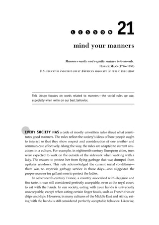 EVERY SOCIETY HAS a code of mostly unwritten rules about what consti-
tutes good manners. The rules reﬂect the society’s ideas of how people ought
to interact so that they show respect and consideration of one another and
communicate effectively. Along the way, the rules are adapted to current situ-
ations in a culture. For example, in eighteenth-century European cities, men
were expected to walk on the outside of the sidewalk when walking with a
lady. The reason: to protect her from ﬂying garbage that was dumped from
upstairs windows. This rule acknowledged the current social conditions—
there was no citywide garbage service in those days—and suggested the
proper manner for gallant men to protect the ladies.
In seventeenth-century France, a country associated with elegance and
ﬁne taste, it was still considered perfectly acceptable, even at the royal court,
to eat with the hands. In our society, eating with your hands is universally
unacceptable, except when eating certain ﬁnger foods, such as French fries or
chips and dips. However, in many cultures of the Middle East and Africa, eat-
ing with the hands is still considered perfectly acceptable behavior. Likewise,
L E S S O N 21
mind your manners
Manners easily and rapidly mature into morals.
HORACE MANN (1796–1859)
U.S. EDUCATOR AND FIRST GREAT AMERICAN ADVOCATE OF PUBLIC EDUCATION
This lesson focuses on words related to manners—the social rules we use,
especially when we’re on our best behavior.
JSBWord_04_145-182.qxd:JSB 12/18/08 3:17 PM Page 153
 
