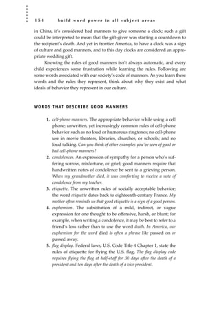 1 5 4 b u i l d w o r d p o w e r i n a l l s u b j e c t a r e a s
in China, it’s considered bad manners to give someone a clock; such a gift
could be interpreted to mean that the gift-giver was starting a countdown to
the recipient’s death. And yet in frontier America, to have a clock was a sign
of culture and good manners, and to this day clocks are considered an appro-
priate wedding gift.
Knowing the rules of good manners isn’t always automatic, and every
child experiences some frustration while learning the rules. Following are
some words associated with our society’s code of manners. As you learn these
words and the rules they represent, think about why they exist and what
ideals of behavior they represent in our culture.
WORDS THAT DESCRIBE GOOD MANNERS
1. cell-phone manners. The appropriate behavior while using a cell
phone; unwritten, yet increasingly common rules of cell-phone
behavior such as no loud or humorous ringtones; no cell-phone
use in movie theaters, libraries, churches, or schools; and no
loud talking. Can you think of other examples you’ve seen of good or
bad cell-phone manners?
2. condolences. An expression of sympathy for a person who’s suf-
fering sorrow, misfortune, or grief; good manners require that
handwritten notes of condolence be sent to a grieving person.
When my grandmother died, it was comforting to receive a note of
condolence from my teacher.
3. etiquette. The unwritten rules of socially acceptable behavior;
the word etiquette dates back to eighteenth-century France. My
mother often reminds us that good etiquette is a sign of a good person.
4. euphemism. The substitution of a mild, indirect, or vague
expression for one thought to be offensive, harsh, or blunt; for
example, when writing a condolence, it may be best to refer to a
friend’s loss rather than to use the word death. In America, our
euphemism for the word died is often a phrase like passed on or
passed away.
5. ﬂag display. Federal laws, U.S. Code Title 4 Chapter 1, state the
rules of etiquette for ﬂying the U.S. ﬂag. The ﬂag display code
requires ﬂying the ﬂag at half-staff for 30 days after the death of a
president and ten days after the death of a vice president.
JSBWord_04_145-182.qxd:JSB 12/18/08 3:17 PM Page 154
 