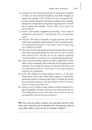 mind your manners 1 5 5
6. introductions. The formal presentation of one person to another
or others. In most informal situations, treat both strangers as
equals. For example: “Chris, I’d like you to meet my neighbor Pat.”
In more formal situations, introduce strangers more carefully,
taking into consideration each person’s age and rank, or stand-
ing in society. For example: “Senator Smith, may I present my
friend Pat Reid.”
7. manners. The socially acceptable way of acting. “There’s really no
substitute for good manners,” commented Ms. Prim, our homeroom
teacher.
8. netiquette. The rules of etiquette, or good manners, that have
come to be acceptable during Internet (“net”) communication.
It’s considered bad netiquette to write emails or post on blogs using
ALL CAPITAL LETTERS.
9. place cards. Small cards placed on formal dining tables to desig-
nate where each guest should sit. Place cards are most commonly
used at formal events, but they can be very useful for separating
screaming children or warring cousins at family holiday gatherings!
10. respect. In every society, respect for others, particularly for the
elders of the community, forms the basis for all social customs
and rules. Our grandparents always sit at the head of the table, with
the grandchildren spread out around them; it’s our way of showing
respect for our grandparents.
11. RSVP. The initials of a French phrase, répondez, s’il vous plaît,
which means please reply. These letters appear on invitations,
asking the invitee to respond and accept or decline the invita-
tion; sometimes used as a verb. Don’t forget to RSVP so I’ll know
if you’re coming to the party or not!
12. thank-you note. A letter or note written to thank someone for a
gift or hospitality. Sending a thank-you note to my grandmother for
the birthday gift she sent me didn’t take much time and she said she
was pleasantly surprised by my good manners!
TIP: Every time you witness someone not using good manners, think
about why a particular rule of etiquette exists. Knowing the origin of
a rule often makes it easier for you to remember to follow it.
JSBWord_04_145-182.qxd:JSB 12/18/08 3:17 PM Page 155
 