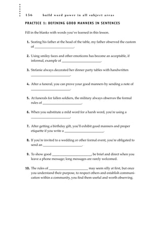 1 5 6 b u i l d w o r d p o w e r i n a l l s u b j e c t a r e a s
PRACTICE 1: DEFINING GOOD MANNERS IN SENTENCES
Fill in the blanks with words you’ve learned in this lesson.
1. Seating his father at the head of the table, my father observed the custom
of ________________________.
2. Using smiley faces and other emoticons has become an acceptable, if
informal, example of ________________________.
3. Stefanie always decorated her dinner party tables with handwritten
________________________.
4. After a funeral, you can prove your good manners by sending a note of
________________________.
5. At funerals for fallen soldiers, the military always observes the formal
rules of ________________________.
6. When you substitute a mild word for a harsh word, you’re using a
________________________.
7. After getting a birthday gift, you’ll exhibit good manners and proper
etiquette if you write a ________________________.
8. If you’re invited to a wedding or other formal event, you’re obligated to
send an ________________________.
9. To show good ________________________, be brief and direct when you
leave a phone message; long messages are rarely welcomed.
10. The rules of ________________________ may seem silly at ﬁrst, but once
you understand their purpose, to respect others and establish communi-
cation within a community, you ﬁnd them useful and worth observing.
JSBWord_04_145-182.qxd:JSB 12/18/08 3:17 PM Page 156
 