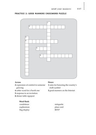 mind your manners 1 5 7
PRACTICE 2: GOOD MANNERS CROSSWORD PUZZLE
Across Down
2 expression of comfort to someone 1 rules for honoring the country’s
grieving cloth symbol
4 softer word for a harsh one 3 good manners on the Internet
5 response to an invitation
6 dinner table signpost
Word Bank
1
2
3
4
6
5
condolence
euphemism
ﬂag display
netiquette
place card
RSVP
JSBWord_04_145-182.qxd:JSB 12/18/08 3:17 PM Page 157
 