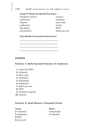 1 5 8 b u i l d w o r d p o w e r i n a l l s u b j e c t a r e a s
Lesson 21 Words You Should Now Know
Extra Word(s) You Learned in this Lesson
_______________________________________
_______________________________________
_______________________________________
_______________________________________
ANSWERS
Practice 1: Defining Good Manners in Sentences
1. respect for elders
2. netiquette
3. place cards
4. condolence
5. ﬂag display
6. euphemism
7. thank-you note
8. RSVP
9. cell-phone etiquette
10. etiquette
Practice 2: Good Manners Crossword Puzzle
Across Down
2 condolence 1 ﬂag display
4 euphemism 3 netiquette
5 RSVP
6 place card
cell-phone manners
condolences
etiquette
euphemism
ﬂag display
introductions
manners
netiquette
place cards
respect
RSVP
thank-you note
JSBWord_04_145-182.qxd:JSB 12/18/08 3:17 PM Page 158
 