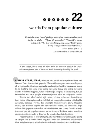 CERTAIN WORDS, IDEAS, attitudes, and beliefs show up in our lives and
become, from time to time, popular. Their wide acceptance seems to happen
all at once and without any particular explanation. Suddenly, everyone seems
to be thinking the same way, doing the same thing, and using the same
words. When this happens, when something’s accepted as interesting, fun, or
fashionable by a lot of people, it becomes part of what we call popular culture.
There’s also what’s called high culture. It’s that collection of arts (litera-
ture, opera, philosophy, and so on) that we commonly associate with highly
educated, cultured people. For example, Shakespeare’s plays, Mozart’s
music, and museum objects, like the Pharaohs’ tombs, are considered high
culture. But popular culture has its art collection, too. Harry Potter’s adven-
tures are part of popular culture, as are those of Indiana Jones, a curious
archaeologist who seeks to discover the secrets of past civilizations.
Popular culture is ever-changing, and new fads keep coming and going
at a rapid rate. It doesn’t take long for a new idea to become a worldwide
idea, as information is widely distributed and transmitted over the Internet.
L E S S O N 22
words from popular culture
We use the word “hope” perhaps more often than any other word
in the vocabulary: “I hope it’s a nice day.” “Hopefully, you’re
doing well.” “So how are things going along? Pretty good.
Going to be good tomorrow? Hope so.”
STUDS TERKEL (1912– )
AMERICAN HISTORIAN AND JOURNALIST
In this lesson, you’ll focus on words from the world of popular, or “pop,”
culture—a general pool of ideas and words informally shared by the public.
JSBWord_04_145-182.qxd:JSB 12/18/08 3:17 PM Page 159
 