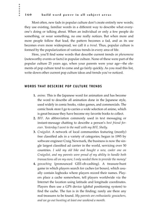 1 6 0 b u i l d w o r d p o w e r i n a l l s u b j e c t a r e a s
Most often, new fads in popular culture don’t create entirely new words;
they use existing, familiar words in a different way to describe what every-
one’s doing or talking about. When an individual or only a few people do
something, or wear something, no one really notices. But when more and
more people follow that lead, the pattern becomes a fad, and as its use
becomes even more widespread, we call it a trend. Thus, popular culture is
formed by the popularization of various trends in every area of life.
Here, you’ll ﬁnd some words that describe current trends or phenomena
(noteworthy events or facts) in popular culture. None of these were part of the
popular culture 25 years ago, when your parents were your age—the ele-
ments of pop culture tend to come and go fairly quickly. As you read this list,
write down other current pop culture ideas and trends you’ve noticed.
WORDS THAT DESCRIBE POP CULTURE TRENDS
1. anime. This is the Japanese word for animation and has become
the word to describe all animation done in the Japanese style,
used widely in comic books, video games, and commercials. The
comic book store I go to carries a wide selection of anime, which
is great because they have become my favorite books to collect.
2. BFF. An abbreviation commonly used in text messaging or
instant-message chatting to describe a person’s best friend for-
ever. Yesterday I went to the mall with my BFF, Shelly.
3. Craigslist. A network of local communities featuring (mostly)
free classiﬁed ads in a variety of categories; begun in 1995 by
software engineer Craig Newmark, the business is now the sin-
gle largest classiﬁed ad carrier in the world, servicing over 50
countries. I sold my old bike and bought a new, cooler one on
Craigslist, and my parents were proud of my ability to handle both
transactions all on my own; I only needed them to provide the money!
4. geocaching (pronounced GEE-oh-cashing). A treasure-hunt
game in which players search for caches (or boxes), which usu-
ally contain logbooks where players record their names. Play-
ers place a cache somewhere, tell players worldwide via the
Internet the location using latitude and longitude coordinates.
Players then use a GPS device (global positioning system) to
ﬁnd the cache. The fun is in the ﬁnding; rarely are there any
real treasures to be found. My parents are enthusiastic geocachers,
and we go out hunting at least one weekend a month.
JSBWord_04_145-182.qxd:JSB 12/18/08 3:17 PM Page 160
 