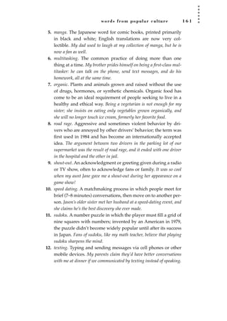 words from popular culture 1 6 1
5. manga. The Japanese word for comic books, printed primarily
in black and white; English translations are now very col-
lectible. My dad used to laugh at my collection of manga, but he is
now a fan as well.
6. multitasking. The common practice of doing more than one
thing at a time. My brother prides himself on being a ﬁrst-class mul-
titasker: he can talk on the phone, send text messages, and do his
homework, all at the same time.
7. organic. Plants and animals grown and raised without the use
of drugs, hormones, or synthetic chemicals. Organic food has
come to be an ideal requirement of people seeking to live in a
healthy and ethical way. Being a vegetarian is not enough for my
sister; she insists on eating only vegetables grown organically, and
she will no longer touch ice cream, formerly her favorite food.
8. road rage. Aggressive and sometimes violent behavior by dri-
vers who are annoyed by other drivers’ behavior; the term was
ﬁrst used in 1984 and has become an internationally accepted
idea. The argument between two drivers in the parking lot of our
supermarket was the result of road rage, and it ended with one driver
in the hospital and the other in jail.
9. shout-out. An acknowledgment or greeting given during a radio
or TV show, often to acknowledge fans or family. It was so cool
when my aunt Jane gave me a shout-out during her appearance on a
game show!
10. speed dating. A matchmaking process in which people meet for
brief (7–8 minutes) conversations, then move on to another per-
son. Jason’s older sister met her husband at a speed-dating event, and
she claims he’s the best discovery she ever made.
11. sudoku. A number puzzle in which the player must ﬁll a grid of
nine squares with numbers; invented by an American in 1979,
the puzzle didn’t become widely popular until after its success
in Japan. Fans of sudoku, like my math teacher, believe that playing
sudoku sharpens the mind.
12. texting. Typing and sending messages via cell phones or other
mobile devices. My parents claim they’d have better conversations
with me at dinner if we communicated by texting instead of speaking.
JSBWord_04_145-182.qxd:JSB 12/18/08 3:17 PM Page 161
 