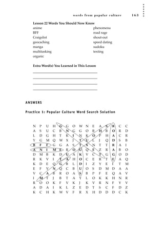 words from popular culture 1 6 3
Lesson 22 Words You Should Now Know
Extra Word(s) You Learned in This Lesson
_______________________________________
_______________________________________
_______________________________________
_______________________________________
ANSWERS
Practice 1: Popular Culture Word Search Solution
N P U H G G O W N E A S R C C
A S U C B N G G O B H B O R D
L D G H T K I N K O P H A C R
Y G M Q W X J T U L J Q D S B
B F F G G A S T X N T T R A I
A N I M E R O U Q E Z R A B O
D M B K D U A K V C T G G O D
R K V I T A H O C E R T E A Q
K D E Q G B L D I Z Y E I T M
E F V N Q C B U O S D M D A A
V C A B R O A S B P F E Q A V
I M T J B T A Y L O K K H N R
R O O K F V K J K V R N F Y V
A D A I K L Z E D T S C F D Z
K C H K W V F R X H D D D C K
anime
BFF
Craigslist
geocaching
manga
multitasking
organic
phenomena
road rage
shout-out
speed dating
sudoku
texting
JSBWord_04_145-182.qxd:JSB 12/18/08 3:17 PM Page 163
 