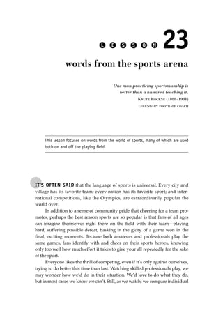 IT’S OFTEN SAID that the language of sports is universal. Every city and
village has its favorite team; every nation has its favorite sport; and inter-
national competitions, like the Olympics, are extraordinarily popular the
world over.
In addition to a sense of community pride that cheering for a team pro-
motes, perhaps the best reason sports are so popular is that fans of all ages
can imagine themselves right there on the ﬁeld with their team—playing
hard, suffering possible defeat, basking in the glory of a game won in the
ﬁnal, exciting moments. Because both amateurs and professionals play the
same games, fans identify with and cheer on their sports heroes, knowing
only too well how much effort it takes to give your all repeatedly for the sake
of the sport.
Everyone likes the thrill of competing, even if it’s only against ourselves,
trying to do better this time than last. Watching skilled professionals play, we
may wonder how we’d do in their situation. We’d love to do what they do,
but in most cases we know we can’t. Still, as we watch, we compare individual
L E S S O N 23
words from the sports arena
One man practicing sportsmanship is
better than a hundred teaching it.
KNUTE ROCKNE (1888–1931)
LEGENDARY FOOTBALL COACH
This lesson focuses on words from the world of sports, many of which are used
both on and off the playing field.
JSBWord_04_145-182.qxd:JSB 12/18/08 3:17 PM Page 165
 