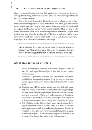 1 6 6 b u i l d w o r d p o w e r i n a l l s u b j e c t a r e a s
players to each other and compare their performances to what we know we
are capable of doing. If they’re well-paid pros, we obviously expect them to
do better than we would!
One of the most interesting things about sports-related words is how
many of them are applicable in other parts of our lives. Here, you’ll ﬁnd many
sports words used every day in other arenas. (Note that arena can be deﬁned
as a sports ﬁeld and as a place where events unfold). When we use sports
words to describe other ideas, we’re using them as metaphors. As you read
the list, note how often the words work off the ﬁeld as well as on. Write down
other sports words that come to mind, and be sure to look them up in a dictio-
nary if you’re not sure about their exact meanings.
TIP: A metaphor is a word or phrase used to describe similarity
between two things without using like or as. For example, Tom is a
tiger on the field suggests that Tom is fast and ferocious, like a tiger.
WORDS FROM THE WORLD OF SPORTS
1. aerobic. Something or someone that utilizes oxygen in order to
live. The coach required all his players to do at least one hour a day of
aerobic exercises.
2. calisthenics. Gymnastic exercises that are usually performed
with little or no special apparatus. Every morning our homeroom
teacher requires us to do ﬁve minutes of calisthenics in order to wake
us up.
3. decathlon. An athletic contest comprising ten different track-
and-ﬁeld events and won by the contestant amassing the high-
est total score. (Note the spelling of this word; it is easy to add
an extra, unwanted syllable to it and pronounce it de-cath-A-
lon, which is incorrect.) Customarily, men compete more frequently
in decathlons than women do, but slowly, that’s beginning to change.
4. draft. Outside sports, this word can mean a preliminary draw-
ing or document, such as the ﬁrst draft of a book; it can also
mean a path of air, such as in a chimney. In sports, a draft is the
selection of new players by a professional team, from a group
of amateur players. The student council drafted its treasurer to be
in charge of purchasing decorations for the Halloween party.
JSBWord_04_145-182.qxd:JSB 12/18/08 3:17 PM Page 166
 