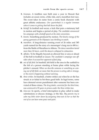 words from the sports arena 1 6 7
5. Ironman. A triathlon race held once a year in Hawaii that
includes an ocean swim, a bike ride, and a marathon foot race.
The event takes its name from a comic book character with
great athletic endurance. Our quarterback is a regular ironman
when it comes to getting that ball down the ﬁeld.
6. kickoff. In football and soccer, a kick that puts a stationary ball
in motion and begins a period of play. The candidate announced
his campaign with a kickoff speech at the state convention.
7. kinetic. Something produced by motion. The kinetic energy of the
young gymnasts at the Olympics was thrilling to watch.
8. marathon. A long-distance running event of 26 miles and 385
yards named for the story of a messenger’s long run in 490 B.C.
from the Battle of Marathon to Athens. The dance marathon lasted
more than 24 hours, until the dancers collapsed in exhaustion.
9. offsides. To be illegally beyond an allowed line or area or ahead
of the ball in football or soccer. The candidate’s campaign was off-
sides when it accused her opponent of foul play.
10. out of left ﬁeld. In baseball, left ﬁeld is the area in the outﬁeld to
the left of a person standing at home plate while facing the
pitcher’s mound. When we describe someone or something as com-
ing out of left ﬁeld, we mean that the person is acting odd or strange,
or the event is happening without warning.
11. three strikes. In baseball, a batter strikes out when he or she has
struck at or failed to hit three good balls. In legal terms, some
laws demand severe punishment after someone has been con-
victed of three crimes. The drug dealer, convicted for the third time,
was sentenced to 95 years in prison under the three strikes law.
12. time-out. In sports, a brief interruption in play called to make
substitutions or discuss strategy, or the like. My parents try to
calm my little sister down by assigning time-outs to her so that the
rest of us can have some peace and quiet.
JSBWord_04_145-182.qxd:JSB 12/18/08 3:17 PM Page 167
 