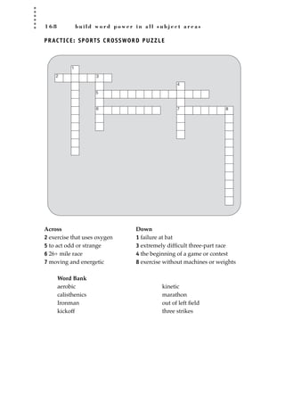 1 6 8 b u i l d w o r d p o w e r i n a l l s u b j e c t a r e a s
PRACTICE: SPORTS CROSSWORD PUZZLE
Across Down
2 exercise that uses oxygen 1 failure at bat
5 to act odd or strange 3 extremely difﬁcult three-part race
6 26+ mile race 4 the beginning of a game or contest
7 moving and energetic 8 exercise without machines or weights
Word Bank
1
2 3
4
6
5
7 8
aerobic
calisthenics
Ironman
kickoff
kinetic
marathon
out of left ﬁeld
three strikes
JSBWord_04_145-182.qxd:JSB 12/18/08 3:17 PM Page 168
 