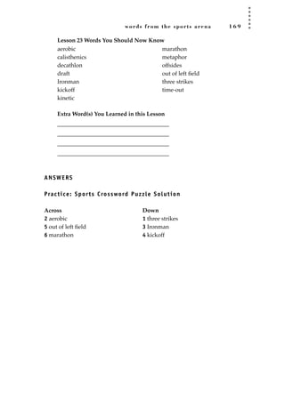 words from the sports arena 1 6 9
Lesson 23 Words You Should Now Know
Extra Word(s) You Learned in this Lesson
_______________________________________
_______________________________________
_______________________________________
_______________________________________
ANSWERS
Practice: Sports Crossword Puzzle Solution
Across Down
2 aerobic 1 three strikes
5 out of left ﬁeld 3 Ironman
6 marathon 4 kickoff
aerobic
calisthenics
decathlon
draft
Ironman
kickoff
kinetic
marathon
metaphor
offsides
out of left ﬁeld
three strikes
time-out
JSBWord_04_145-182.qxd:JSB 12/18/08 3:17 PM Page 169
 