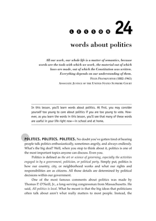 POLITICS. POLITICS. POLITICS. No doubt you’ve gotten tired of hearing
people talk politics enthusiastically, sometimes angrily, and always endlessly.
What’s the big deal? Well, when you stop to think about it, politics is one of
the most important topics anyone can discuss. Even you.
Politics is deﬁned as the art or science of governing, especially the activities
engaged in by a government, politician, or political party. Simply put, politics is
how our country, city, or neighborhood works and what our rights and
responsibilities are as citizens. All those details are determined by political
decisions within our government.
One of the most famous comments about politics was made by
Thomas P. O’Neill, Jr., a long-serving congressman from Massachusetts. He
said, All politics is local. What he meant is that the big ideas that politicians
often talk about aren’t what really matters to most people. Instead, the
L E S S O N 24
words about politics
All our work, our whole life is a matter of semantics, because
words are the tools with which we work, the material out of which
laws are made, out of which the Constitution was written.
Everything depends on our understanding of them.
FELIX FRANKFURTER (1882–1965)
ASSOCIATE JUSTICE OF THE UNITED STATES SUPREME COURT
In this lesson, you’ll learn words about politics. At first, you may consider
yourself too young to care about politics if you are too young to vote. How-
ever, as you learn the words in this lesson, you’ll see that many of these words
are useful in your life right now—in school and at home.
JSBWord_04_145-182.qxd:JSB 12/18/08 3:18 PM Page 171
 