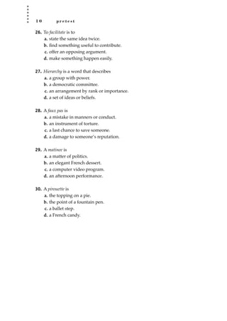 1 0 p r e t e s t
26. To facilitate is to
a. state the same idea twice.
b. ﬁnd something useful to contribute.
c. offer an opposing argument.
d. make something happen easily.
27. Hierarchy is a word that describes
a. a group with power.
b. a democratic committee.
c. an arrangement by rank or importance.
d. a set of ideas or beliefs.
28. A faux pas is
a. a mistake in manners or conduct.
b. an instrument of torture.
c. a last chance to save someone.
d. a damage to someone’s reputation.
29. A matinee is
a. a matter of politics.
b. an elegant French dessert.
c. a computer video program.
d. an afternoon performance.
30. A pirouette is
a. the topping on a pie.
b. the point of a fountain pen.
c. a ballet step.
d. a French candy.
JSBWord_01_1-62.qxd:JSB 12/18/08 2:48 PM Page 10
 
