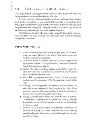1 7 2 b u i l d w o r d p o w e r i n a l l s u b j e c t a r e a s
local, right-here-in-our-neighborhood issues are what matter to voters, and
therefore should matter to their elected officials.
Even if you’re not old enough to vote, are there local issues that matter to
you? Are there conditions at your school that you’d like to change? Are local
parks open when you and your friends want to use them? Do you wish your
neighborhood had a dog park? Do parks need to be cleaned up? These are
local issues about which you may have a political opinion.
The following list of words, many used frequently in political conversa-
tions, will help you build word power, and maybe even help you inﬂuence
local political decisions.
WORDS ABOUT POLITICS
1. caucus. A meeting organized in support of a particular interest,
group, or cause. Members of the Green Party met in caucus last
month to nominate their candidates.
2. constituent. A part of a whole; a resident in a place represented
by an elected ofﬁcial. The congresswoman’s constituents demanded
that she listen to their complaints.
3. facilitate. To make something happen easily. When groups dis-
agree, they may need a go-between to facilitate an understanding
about the differences between them.
4. federal. The central government of a country. The federal govern-
ment oversees the maintenance of the highways that connect all the
states.
5. hierarchy. The arrangement of anything, usually people, in
order of rank or importance. The Congress of the United States
assigns its members ofﬁce space based on a hierarchy of seniority;
those who have served longest get the nicest ofﬁces.
6. ideology. A set of ideas or beliefs that form the basis of a politi-
cal, economic, or philosophical system. Our country’s ideology
demands that we treat all people equally; in practice, we don’t always
live up to our ideals.
7. implement. As a noun, describes an instrument or tool used to
perform an activity; as a verb, describes the act of making
something happen. As a nation, we often fail to implement the goals
we set for ourselves.
JSBWord_04_145-182.qxd:JSB 12/18/08 3:18 PM Page 172
 