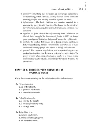 words about politics 1 7 3
8. incentive. Something that motivates or encourages someone to
do something, often a reward. During election season, candidates
running for ofﬁce have a strong incentive to please the voters.
9. infrastructure. The basic facilities and services needed for a
community or system to function. We depend on the infrastruc-
ture of our city, including clean water, electricity, and streets in good
condition.
10. legislate. To pass laws or modify existing laws. Women in the
United States struggled for decades until ﬁnally, in 1920, the federal
government passed legislation that gave all women the right to vote.
11. mediate. To resolve differences or to bring about a settlement
between conﬂicting parties. The committee chair often had to medi-
ate between warring groups who refused to modify their opinions.
12. protocol. The customs, regulations, and etiquette that govern a
particular situation; or a document or treaty between states. The
proper protocol when being introduced to royalty is to bow or curtsy;
when meeting elected ofﬁcials, one waits for the ofﬁcial to extend his
or her hand.
PRACTICE 1: CHECKING YOUR KNOWLEDGE OF
POLITICAL WORDS
Circle the correct meaning for the italicized word in each sentence.
1. Hierarchy means
a. an order of rank.
b. a group of politicians.
c. a committee decision.
2. Federal is a term for
a. a vote by the people.
b. a central governing body.
c. a savings bank.
3. To facilitate is to
a. vote in an election.
b. make something happen.
c. be elected to ofﬁce.
JSBWord_04_145-182.qxd:JSB 12/18/08 3:18 PM Page 173
 