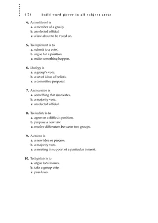 1 7 4 b u i l d w o r d p o w e r i n a l l s u b j e c t a r e a s
4. A constituent is
a. a member of a group.
b. an elected ofﬁcial.
c. a law about to be voted on.
5. To implement is to
a. submit to a vote.
b. argue for a position.
c. make something happen.
6. Ideology is
a. a group’s vote.
b. a set of ideas of beliefs.
c. a committee proposal.
7. An incentive is
a. something that motivates.
b. a majority vote.
c. an elected ofﬁcial.
8. To mediate is to
a. agree on a difﬁcult position.
b. propose a new law.
c. resolve differences between two groups.
9. A caucus is
a. a new idea or process.
b. a majority vote.
c. a meeting in support of a particular interest.
10. To legislate is to
a. argue local issues.
b. take a group vote.
c. pass laws.
JSBWord_04_145-182.qxd:JSB 12/18/08 3:18 PM Page 174
 