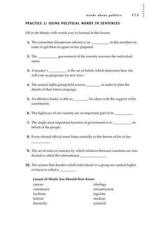 words about politics 1 7 5
PRACTICE 2: USING POLITICAL WORDS IN SENTENCES
Fill in the blanks with words you’ve learned in this lesson.
1. The committee chairperson offered a/an ___________ to the members in
order to get them to agree on her proposal.
2. The ____________ government of the country oversees the individual
states.
3. A senator’s ___________ is the set of beliefs which determine how she
will vote on proposals for new laws.
4. The animal rights group held a town _________ in order to plan the
details of their latest campaign.
5. An effective leader is able to _________ his ideas with the support of his
constituents.
6. The highways of our country are an important part of its ___________.
7. The single most important function of government is to ___________ on
behalf of the people.
8. Every elected ofﬁcial must listen carefully to the desires of his or her
___________.
9. The set of rules or customs by which relations between countries are con-
ducted is called the international ________________.
10. The system that decides which individuals in a group are ranked higher
or lower is called a _________.
Lesson 24 Words You Should Now Know
caucus
constituent
facilitate
federal
hierarchy
ideology
infrastructure
legislate
mediate
protocol
JSBWord_04_145-182.qxd:JSB 12/18/08 3:18 PM Page 175
 
