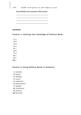 1 7 6 b u i l d w o r d p o w e r i n a l l s u b j e c t a r e a s
Extra Word(s) You Learned in This Lesson
_______________________________________
_______________________________________
_______________________________________
_______________________________________
ANSWERS
Practice 1: Checking Your Knowledge of Political Words
1. a
2. b
3. b
4. a
5. c
6. b
7. a
8. c
9. c
10. c
Practice 2: Using Political Words in Sentences
1. incentive
2. federal
3. ideology
4. caucus
5. implement
6. infrastructure
7. legislate
8. constituents
9. protocol
10. hierarchy
JSBWord_04_145-182.qxd:JSB 12/18/08 3:18 PM Page 176
 