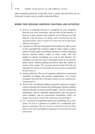 1 7 8 b u i l d w o r d p o w e r i n a l l s u b j e c t a r e a s
other computer-connected words that come to mind, and look them up in a
dictionary to make sure you really understand them.
WORDS THAT DESCRIBE COMPUTER FUNCTIONS AND ACTIVITIES
1. browser. A computer browser is a program on your computer
that lets you view, download, and use sites on the Internet. A
browser is also a person who explores, as in a library or on the
Internet. I like the browser I’ve always used to surf the Internet, but
my geeky brother wants to switch us to some new one he says down-
loads ten times faster.
2. copyright law. The law that grants to the author (or other owner
of the copyright) the exclusive right to make copies or allow
others to make copies of anything created or written, including
literary, musical, artistic, audio, or video works. This law
applies to almost everything you read on the Internet. For
example, you may not copy a newspaper story or an encyclo-
pedia article without getting permission from the author or
owner of the article. The committee discovered that Bill broke the
copyright law because he downloaded the story and then claimed that
he had written it.
3. desktop publishing. The use of computer software on a personal
computer to design and produce publications. Our student
newspaper now looks like a real paper because we use a desktop pub-
lishing program.
4. domain name. An Internet address owned by a person or organi-
zation to identify the location of its Web pages. Domain sufﬁxes
indicate the type of material on the pages: .com for commercial
enterprises; .org for nonproﬁt organizations; .gov for govern-
ment websites; .edu for educational institutions. What’s the
domain name of your school? The website you visit most often?
5. icon. A picture or image that represents something. On a com-
puter, an icon is a picture or symbol for a command, pro-
gram, or function. The use of icons to represent words and ideas
allows users who speak different languages to understand the same
information.
JSBWord_04_145-182.qxd:JSB 12/18/08 3:18 PM Page 178
 