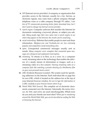 words about computers 1 7 9
6. ISP (Internet service provider). A company or organization that
provides access to the Internet, usually for a fee. Service, as
electronic signals, may come from a phone company through
telephone wires or a cable company through TV cables. I saw
lots of TV commercials promising better, faster download time, but I
don’t want to change my Internet service provider.
7. search engine. Computer software that searches the Internet for
documents containing a keyword, phrase, or subject you sub-
mit. Many people type their own name into a search engine to see
where they appear on the Internet; the results can be surprising.
8. social networking. Websites that enable people to meet and share
information. MySpace.com and Facebook.com are two extremely
popular and competitive social networking sites.
9. spam. Unrequested commercial messages usually sent as
emails. Many computer users complain that unwanted spam mes-
sages are a frequent and unpleasant interruption.
10. streaming. To stream is to ﬂow, as in a river. As a computer
word, streaming refers to the technology that enables the deliv-
ery of a steady stream of information or images, such as a
streaming video of a live concert. Viewing streaming video on a
computer feels like watching a private showing of a blockbuster ﬁlm
on your own personal movie screen!
11. URL (Uniform Resource Locator). The system used for specify-
ing addresses on the Internet. Each individual ﬁle or page has
its own URL, which is located on the address bar at the top of
your Internet browser window. Be sure to type the information in
a URL carefully so your browser knows where to go.
12. World Wide Web (www). The complete set of electronic docu-
ments connected over the Internet. Informally, the terms Inter-
net, the Web, and online are used interchangeably. Which term
do you and your friends use most often? When you’re wandering
around the World Wide Web, you can be described as surﬁng the Web
or browsing the Internet.
JSBWord_04_145-182.qxd:JSB 12/18/08 3:18 PM Page 179
 