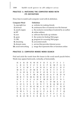 1 8 0 b u i l d w o r d p o w e r i n a l l s u b j e c t a r e a s
PRACTICE 1: MATCHING THE COMPUTER WORD WITH
ITS DEFINITION
Draw lines to match each computer word with its deﬁnition.
Computer Word Deﬁnition
1. copyright law a. websites for making friends
2. browser b. continuous ﬂow of material over the Internet
3. search engine c. the exclusive ownership of material by an author
4. ISP d. online address
5. icon e. software that looks up websites
6. spam f. the system for ﬁnding Web pages
7. URL g. program for accessing Web pages
8. streaming h. unwanted emails
9. domain name i. service that provides Internet access
10. social networking j. image that represents ﬁles or functions online
PRACTICE 2: COMPUTER WORDS WORD SEARCH
Find and circle the words from this lesson in the word search puzzle below.
Words may appear backwards, vertically, or horizontally.
H S B D N W H V D T G P S I I
L R U V V Z V E E P K M P G X
X T U W Y I D N D I H Z J D P
M H Y J D M R F S B X T F Y S
F G D K V E W P O B V X I O P
N I L O T M A W K O A F R D N
M R Y N M K W K O O K U S T I
H Y I X C A H P M D D P P N L
L P I P S J I M L I D M A S A
Z O S X S F H N T Y R Q M O C
L C T F H O M A F H D Y I N D
H K G J I N S J K I J U D C H
N W L V J A Q U Z A R I P T Q
T C A S T V X Q L I Y P J A L
B R O W S E R R X P T A T V G
JSBWord_04_145-182.qxd:JSB 12/18/08 3:18 PM Page 180
 