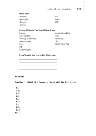 words about computers 1 8 1
Word Bank
Lesson 25 Words You Should Now Know
Extra Word(s) You Learned in this Lesson
_______________________________________
_______________________________________
_______________________________________
_______________________________________
ANSWERS
Practice 1: Match the Computer Word with Its Definition
1. c
2. g
3. e
4. i
5. j
6. h
7. f
8. b
9. d
10. a
browser
copyright law
desktop publishing
domain name
icon
ISP
search engine
social networking
spam
streaming
URL
World Wide Web
browser
copyright
domain
Internet
ISP
spam
URL
JSBWord_04_145-182.qxd:JSB 12/18/08 3:18 PM Page 181
 
