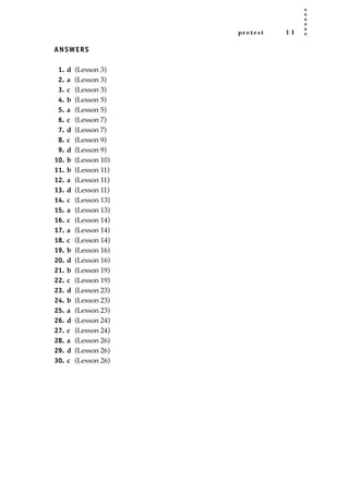 pretest 1 1
ANSWERS
1. d (Lesson 3)
2. a (Lesson 3)
3. c (Lesson 3)
4. b (Lesson 5)
5. a (Lesson 5)
6. c (Lesson 7)
7. d (Lesson 7)
8. c (Lesson 9)
9. d (Lesson 9)
10. b (Lesson 10)
11. b (Lesson 11)
12. a (Lesson 11)
13. d (Lesson 11)
14. c (Lesson 13)
15. a (Lesson 13)
16. c (Lesson 14)
17. a (Lesson 14)
18. c (Lesson 14)
19. b (Lesson 16)
20. d (Lesson 16)
21. b (Lesson 19)
22. c (Lesson 19)
23. d (Lesson 23)
24. b (Lesson 23)
25. a (Lesson 23)
26. d (Lesson 24)
27. c (Lesson 24)
28. a (Lesson 26)
29. d (Lesson 26)
30. c (Lesson 26)
JSBWord_01_1-62.qxd:JSB 12/18/08 2:48 PM Page 11
 