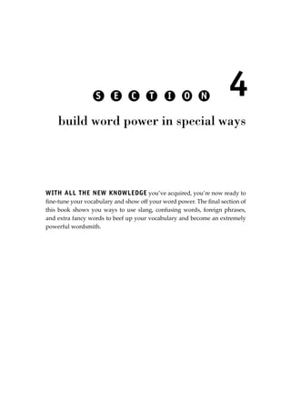 WITH ALL THE NEW KNOWLEDGE you’ve acquired, you’re now ready to
ﬁne-tune your vocabulary and show off your word power. The ﬁnal section of
this book shows you ways to use slang, confusing words, foreign phrases,
and extra fancy words to beef up your vocabulary and become an extremely
powerful wordsmith.
4
build word power in special ways
S E C T I O N
JSBWord_05_183-248.qxd:JSB 12/18/08 3:25 PM Page 183
 