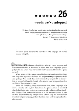 AS YOU LEARNED in Lesson 6, English is a relatively young language, and
has derived hundreds of thousands of words from older languages, princi-
pally Latin and Greek. (You may want to look back at that lesson for a quick
review!)
When words were borrowed from older languages and moved into Eng-
lish, they were anglicized—modiﬁed and adapted to English pronunciations
and spellings. As a result, they aren’t immediately recognizable as borrow-
ings to anyone but linguists (people who speak several languages ﬂuently);
we think of the words as our own.
There are also many, many words from other, older languages that
moved directly into English. Sometimes the pronunciation is modiﬁed
slightly, but for the most part, these words were adopted as is, without signiﬁ-
cant changes. Some words feel so natural to us that it takes a moment to real-
ize that they’re technically foreign words. Others keep the pronunciation
from their original language, and are therefore more easily recognized as for-
eign imports.
L E S S O N 26
words we’ve adopted
We don’t just borrow words; on occasion, English has pursued
other languages down alleyways to beat them unconscious
and rifle their pockets for new vocabulary.
BOOKER T. WASHINGTON (1856–1915)
AMERICAN EDUCATOR
This lesson focuses on words that originated in other languages but are now
common in English.
JSBWord_05_183-248.qxd:JSB 12/18/08 3:25 PM Page 185
 