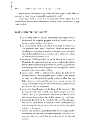 1 8 6 b u i l d w o r d p o w e r i n s p e c i a l w a y s
Knowing the meaning of many words and how to pronounce them is a
sure sign of word power, your goal in reading this book!
Following is a list of words that are direct imports to English. You may
already know some of them. Aids to their pronunciations are included to help
you if needed.
WORDS FROM FOREIGN SOURCES
1. ad hoc (from Latin for for this). Something created right now, or
improvised, for a speciﬁc purpose. Hurricane Katrina caused the
ad hoc formation of citizen rescue teams.
2. ad hominem (add-HOHM-eh-nihm). (from Latin for to the man)
An argument that attacks someone’s character rather than
attacking his argument, appealing to the emotions rather than
the intellect. Political races are too often full of ad hominem attacks
instead of debates on the real issues.
3. camouﬂage (KAM-uh-ﬂaahj). (from the French for to disguise)
Disguising for protection from an enemy, such as dressing to
blend into the surrounding environment. Clothes designed with a
camouﬂage pattern have become popular with young people, whether
or not they plan to serve in the military.
4. caveat emptor (KAH-vee-aht em(p)-tor). (from the Latin for let
the buyer beware) The concept that not all sellers can be trusted,
so buyers should carefully judge the quality of what they buy
before they pay. Flea market bargain hunters should remember the
saying caveat emptor every time they think they’ve bought something
for much less than it’s really worth.
5. cocoa. (the Spanish name for the bean of the cacao tree) The
powder ground from roasted cacao beans. Imagine our world
without cocoa: if the Spanish hadn’t come to the New World, no one
in Europe or Asia would ever have had the pleasure of a cup of cocoa.
6. faux pas (fo-PAH). (from the French for false step) An embarrass-
ing mistake in manners or conduct. I made a terrible faux pas
when I commented to my teacher that she seemed to have gained
weight over the summer.
7. matinee (ma-tuh-NEH). (from the French for morning) An enter-
tainment or performance held in the afternoon. We were so anx-
ious to see that new comedy that we stood in line for the Saturday
matinee.
JSBWord_05_183-248.qxd:JSB 12/18/08 3:25 PM Page 186
 