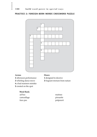1 8 8 b u i l d w o r d p o w e r i n s p e c i a l w a y s
PRACTICE 2: FOREIGN-BORN WORDS CROSSWORD PUZZLE
Across Down
2 afternoon performance 1 designed to deceive
3 whirling dance move 3 fragrant mixture from nature
4 a bad manners mistake
5 created on the spot
Word Bank
1
2
3
4
5
ad hoc
camouﬂage
faux pas
matinee
pirouette
potpourri
JSBWord_05_183-248.qxd:JSB 12/18/08 3:25 PM Page 188
 