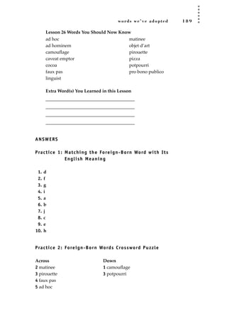 words we’ve adopted 1 8 9
Lesson 26 Words You Should Now Know
Extra Word(s) You Learned in this Lesson
_______________________________________
_______________________________________
_______________________________________
_______________________________________
ANSWERS
Practice 1: Matching the Foreign-Born Word with Its
English Meaning
1. d
2. f
3. g
4. i
5. a
6. b
7. j
8. c
9. e
10. h
Practice 2: Foreign-Born Words Crossword Puzzle
Across Down
2 matinee 1 camouﬂage
3 pirouette 3 potpourri
4 faux pas
5 ad hoc
ad hoc
ad hominem
camouﬂage
caveat emptor
cocoa
faux pas
linguist
matinee
objet d’art
pirouette
pizza
potpourri
pro bono publico
JSBWord_05_183-248.qxd:JSB 12/18/08 3:25 PM Page 189
 